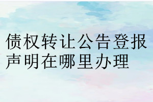 債權(quán)轉(zhuǎn)讓公告登報(bào)聲明在哪里辦理