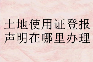 土地使用證登報(bào)聲明在哪里辦理